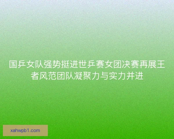 国乒女队强势挺进世乒赛女团决赛再展王者风范团队凝聚力与实力并进