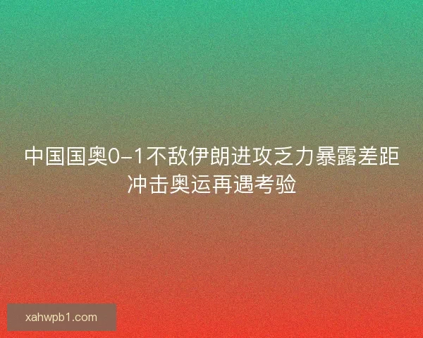 中国国奥0-1不敌伊朗进攻乏力暴露差距冲击奥运再遇考验