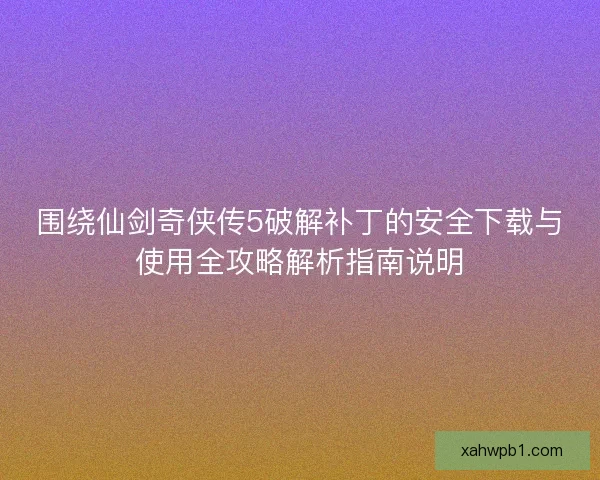 围绕仙剑奇侠传5破解补丁的安全下载与使用全攻略解析指南说明