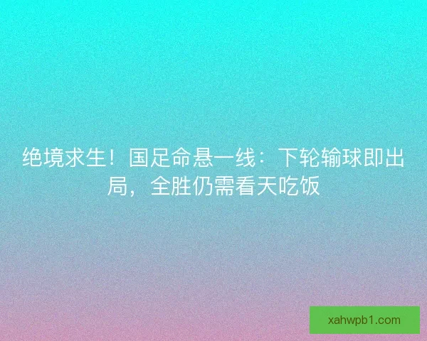 绝境求生！国足命悬一线：下轮输球即出局，全胜仍需看天吃饭